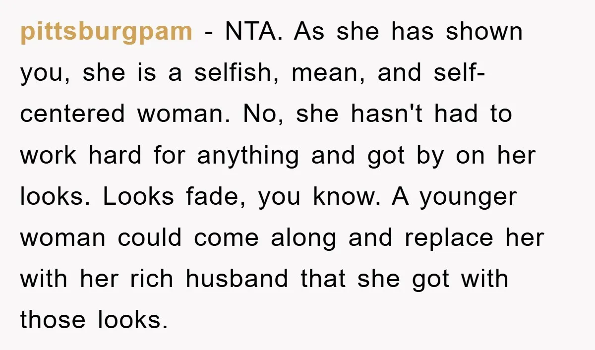 pittsburgpam − NTA. As she has shown you, she is a selfish, mean, and self-centered woman. No, she hasn't had to work hard for anything and got by on her...