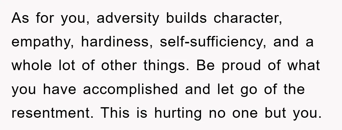 As for you, adversity builds character, empathy, hardiness, self-sufficiency, and a whole lot of other things. Be proud of what you have accomplished and let go of the resentment. This...