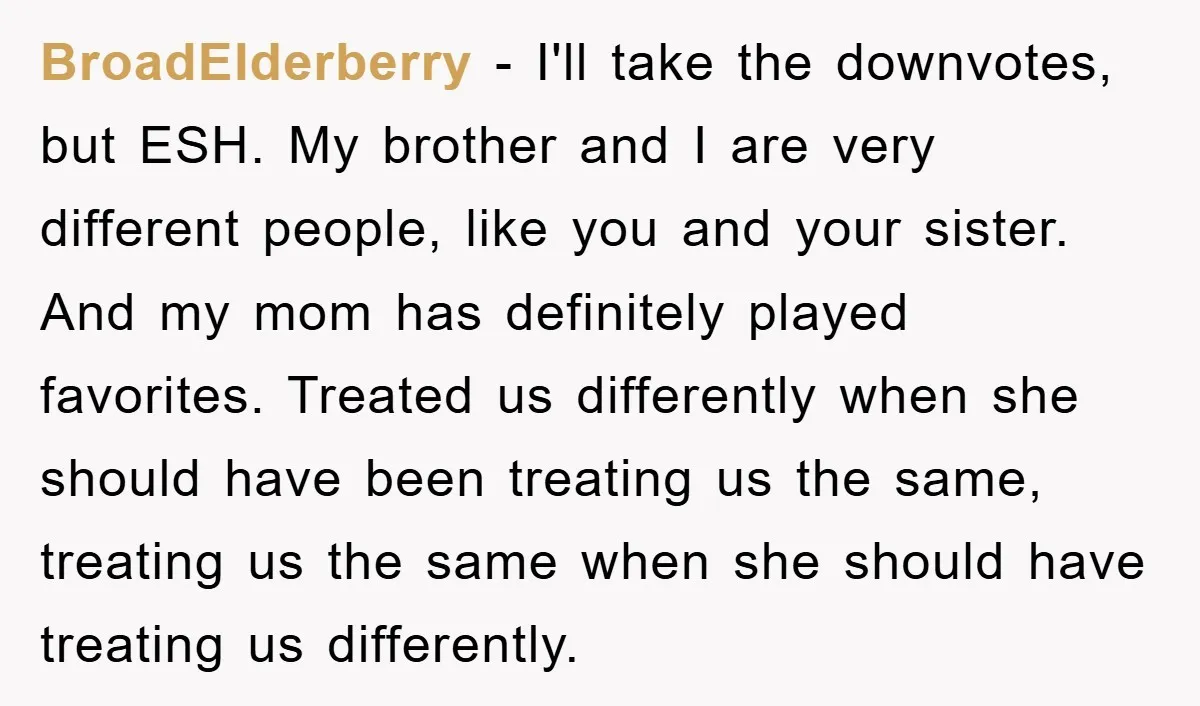 BroadElderberry − I'll take the downvotes, but ESH. My brother and I are very different people, like you and your sister. And my mom has definitely played favorites. Treated us...