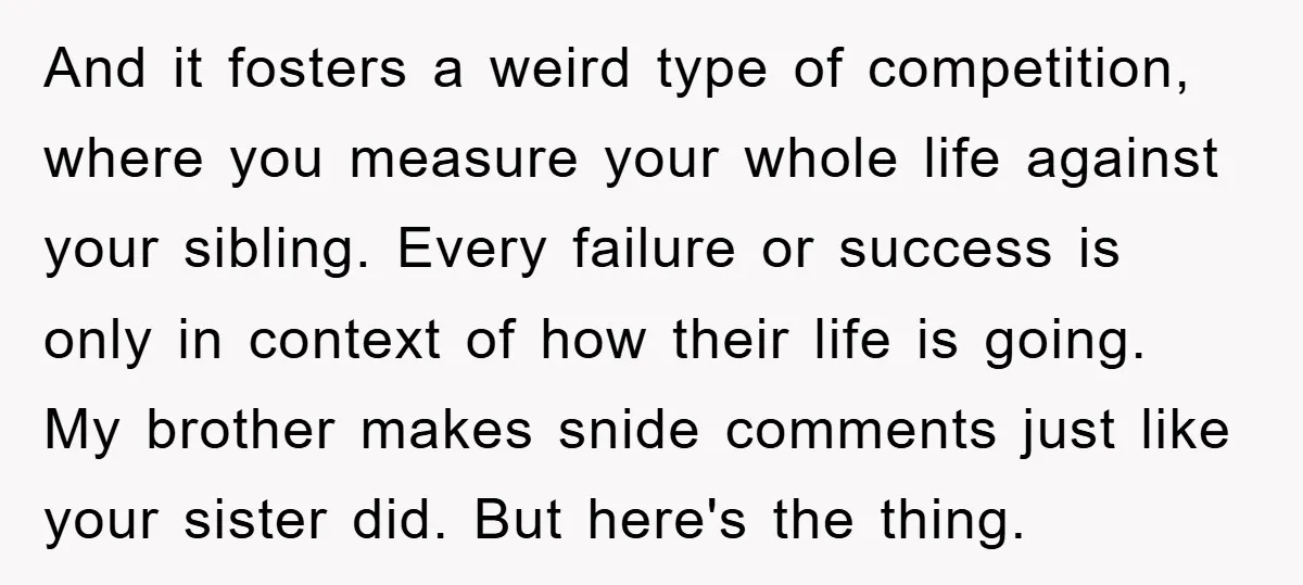 And it fosters a weird type of competition, where you measure your whole life against your sibling. Every failure or success is only in context of how their life is...