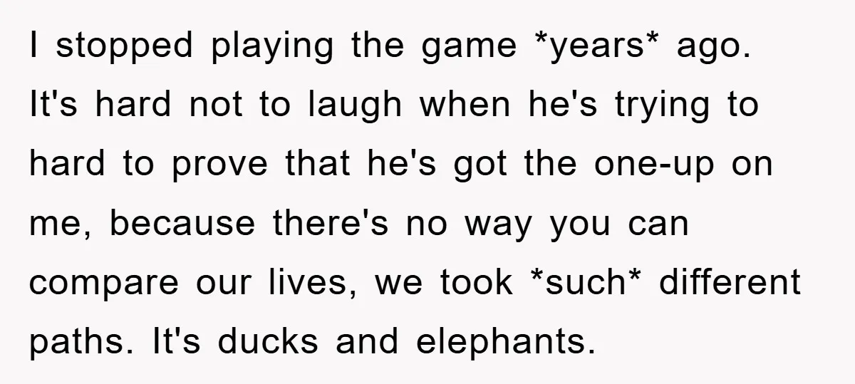 I stopped playing the game *years* ago. It's hard not to laugh when he's trying to hard to prove that he's got the one-up on me, because there's no way...