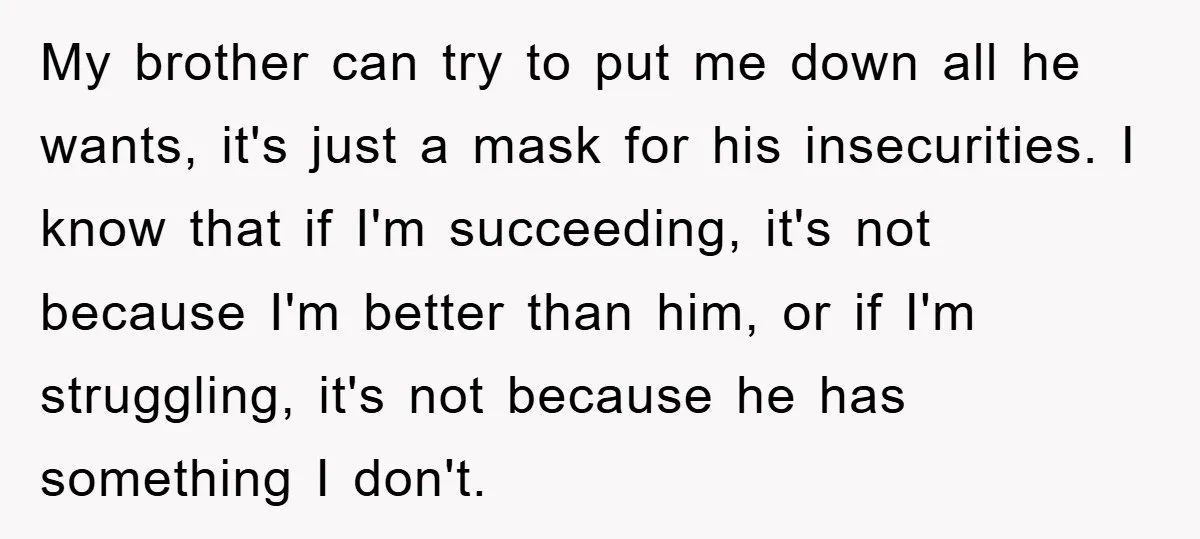 My brother can try to put me down all he wants, it's just a mask for his insecurities. I know that if I'm succeeding, it's not because I'm better than...