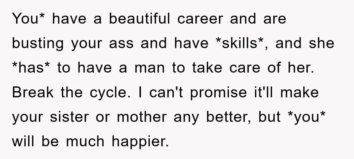 You* have a beautiful career and are busting your ass and have *skills*, and she *has* to have a man to take care of her. Break the cycle. I can't...