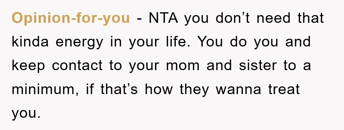 Opinion-for-you − NTA you don’t need that kinda energy in your life. You do you and keep contact to your mom and sister to a minimum, if that’s how they...
