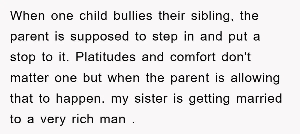 When one child bullies their sibling, the parent is supposed to step in and put a stop to it. Platitudes and comfort don't matter one but when the parent is...