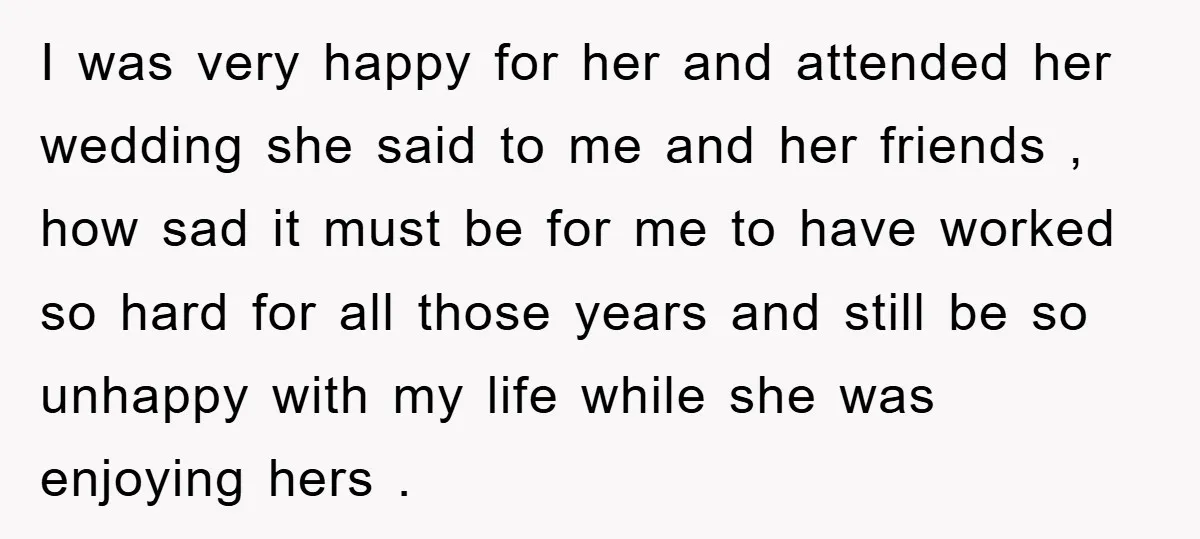 I was very happy for her and attended her wedding she said to me and her friends , how sad it must be for me to have worked so hard...