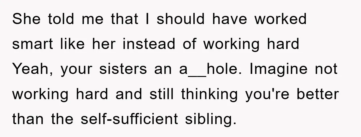 She told me that I should have worked smart like her instead of working hard Yeah, your sisters an a__hole. Imagine not working hard and still thinking you're better than...