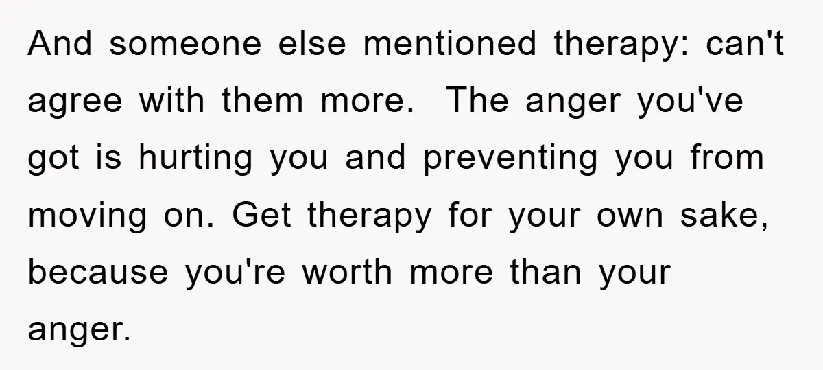 And someone else mentioned therapy: can't agree with them more. The anger you've got is hurting you and preventing you from moving on. Get therapy for your own sake, because...