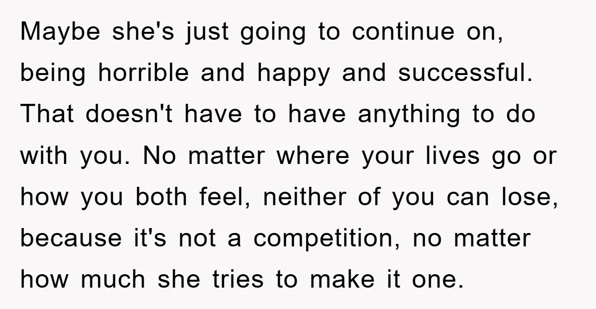Maybe she's just going to continue on, being horrible and happy and successful. That doesn't have to have anything to do with you. No matter where your lives go or...