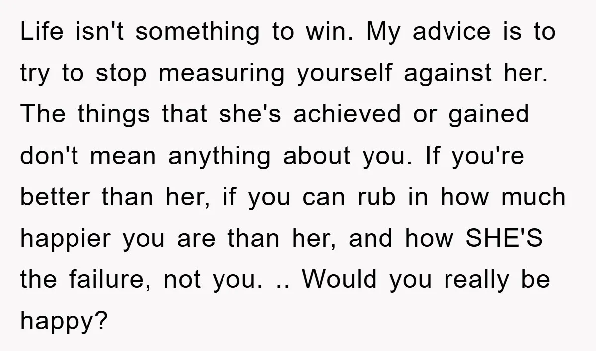 Life isn't something to win. My advice is to try to stop measuring yourself against her. The things that she's achieved or gained don't mean anything about you. If you're...