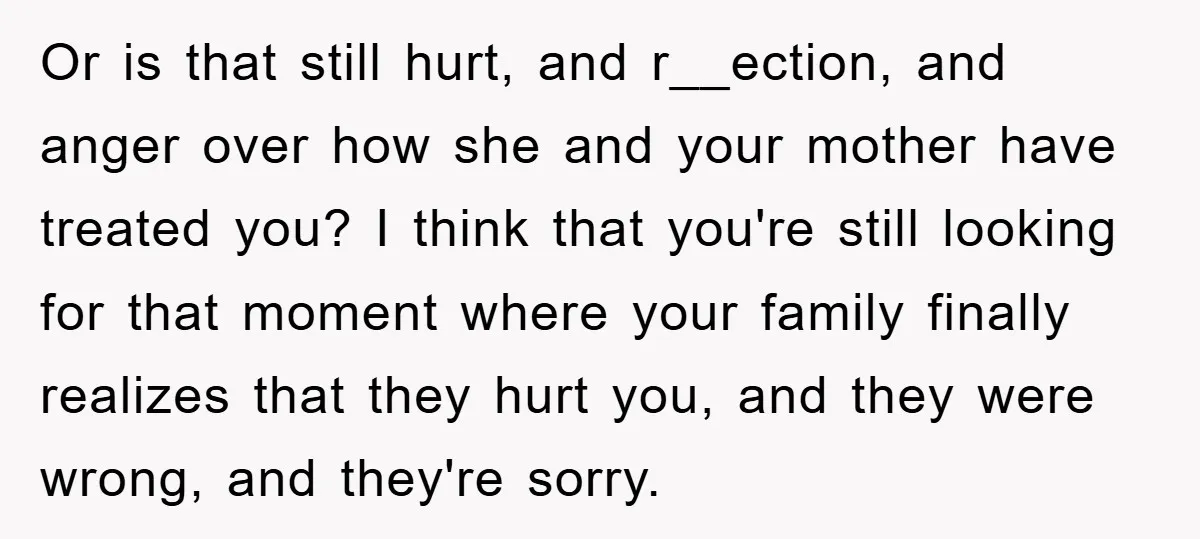 Or is that still hurt, and r__ection, and anger over how she and your mother have treated you? I think that you're still looking for that moment where your family...