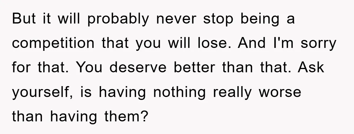 But it will probably never stop being a competition that you will lose. And I'm sorry for that. You deserve better than that. Ask yourself, is having nothing really worse...