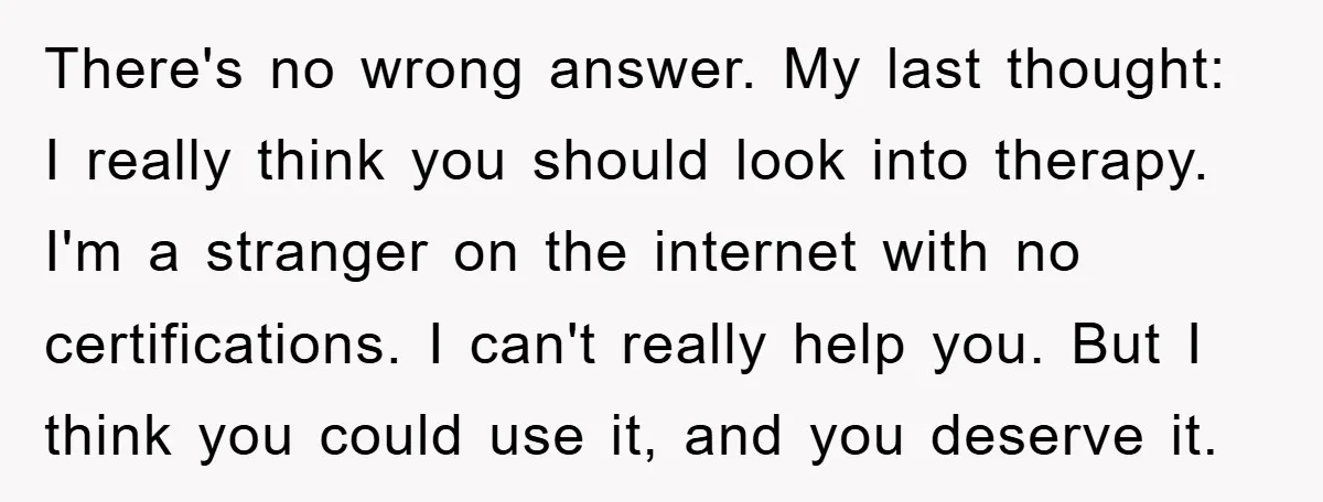 There's no wrong answer. My last thought: I really think you should look into therapy. I'm a stranger on the internet with no certifications. I can't really help you. But...
