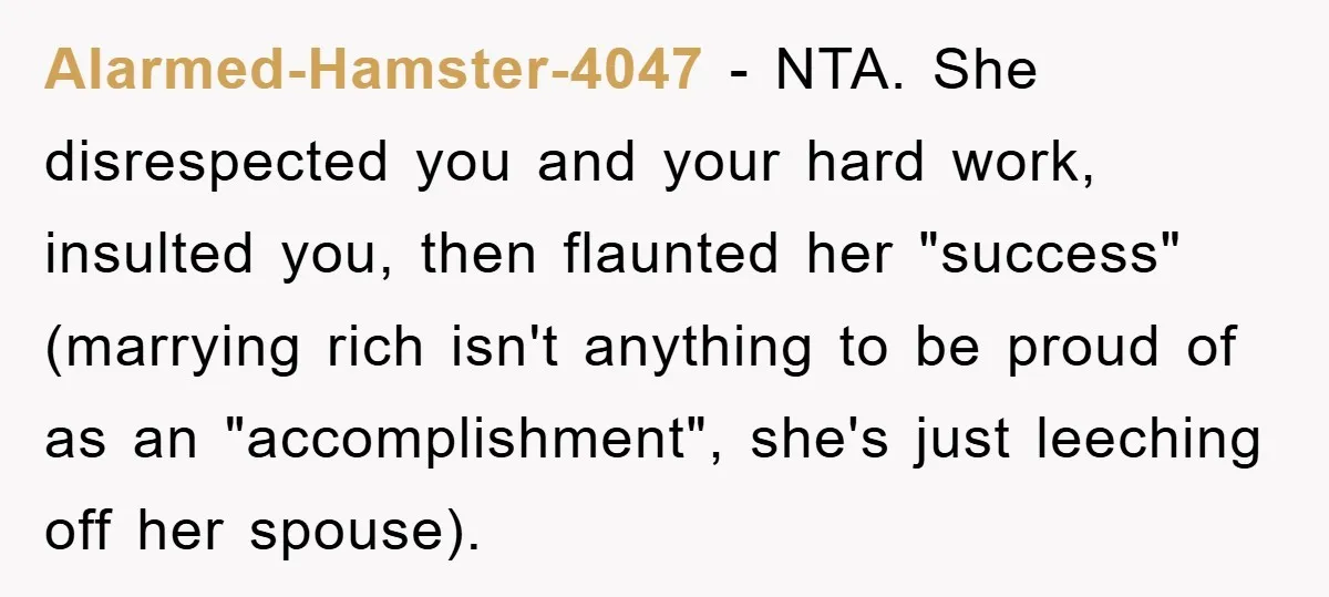 Alarmed-Hamster-4047 − NTA. She disrespected you and your hard work, insulted you, then flaunted her "success" (marrying rich isn't anything to be proud of as an "accomplishment", she's just leeching...