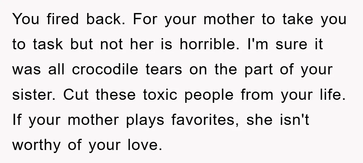 You fired back. For your mother to take you to task but not her is horrible. I'm sure it was all crocodile tears on the part of your sister. Cut...