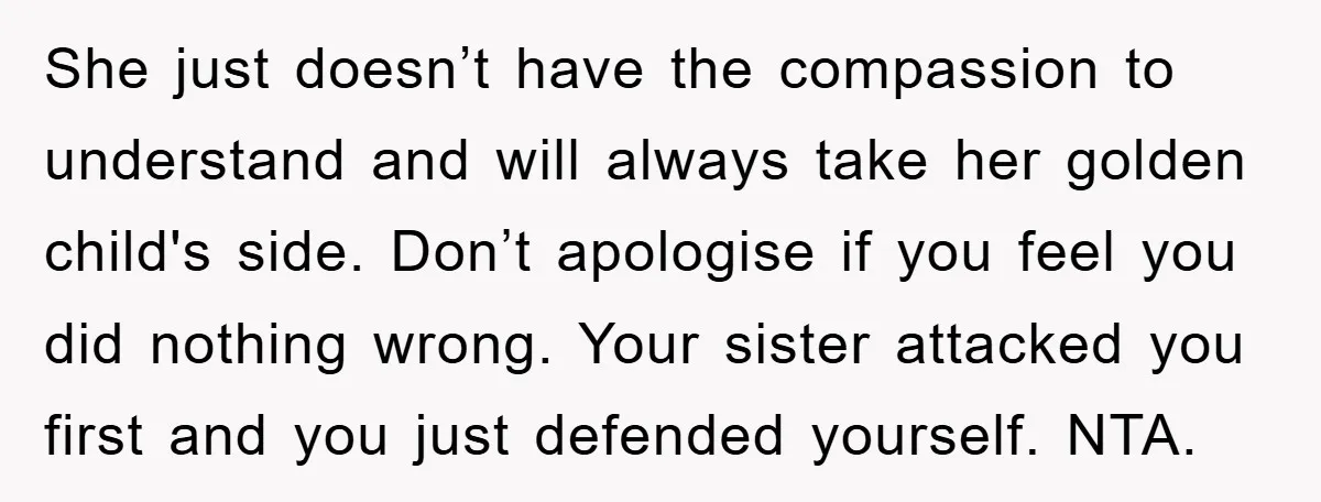 She just doesn’t have the compassion to understand and will always take her golden child's side. Don’t apologise if you feel you did nothing wrong. Your sister attacked you first...