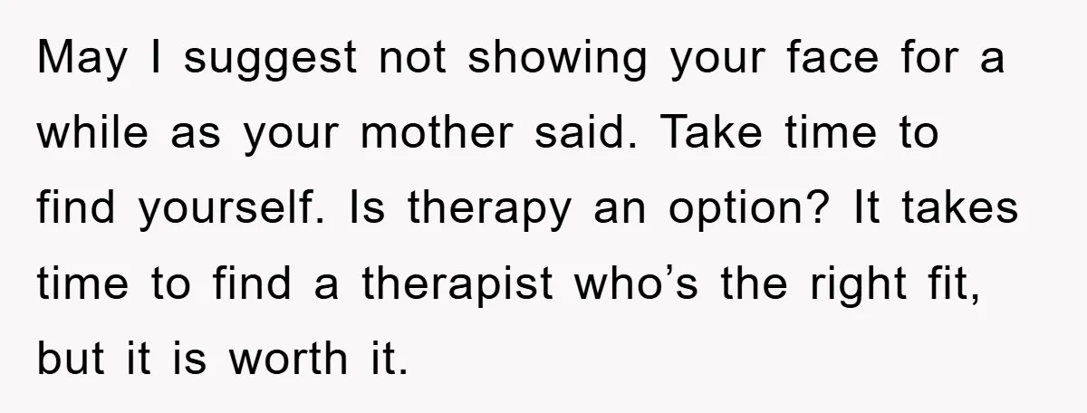 May I suggest not showing your face for a while as your mother said. Take time to find yourself. Is therapy an option? It takes time to find a therapist...