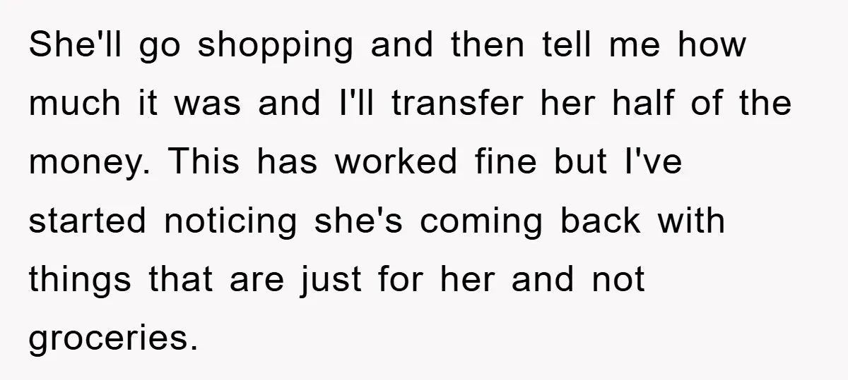 She'll go shopping and then tell me how much it was and I'll transfer her half of the money. This has worked fine but I've started noticing she's coming back...