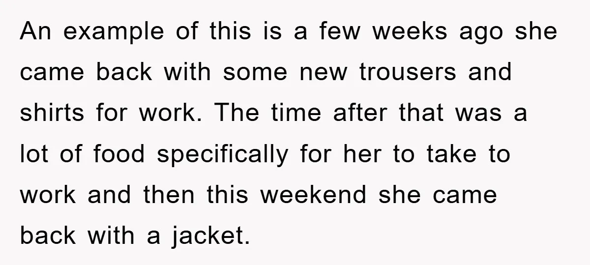 An example of this is a few weeks ago she came back with some new trousers and shirts for work. The time after that was a lot of food specifically...