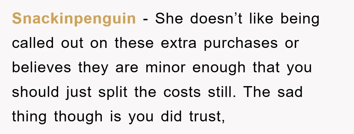 Snackinpenguin − She doesn’t like being called out on these extra purchases or believes they are minor enough that you should just split the costs still. The sad thing though...