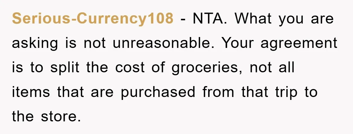 Serious-Currency108 − NTA. What you are asking is not unreasonable. Your agreement is to split the cost of groceries, not all items that are purchased from that trip to the...
