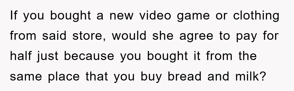 If you bought a new video game or clothing from said store, would she agree to pay for half just because you bought it from the same place that you...