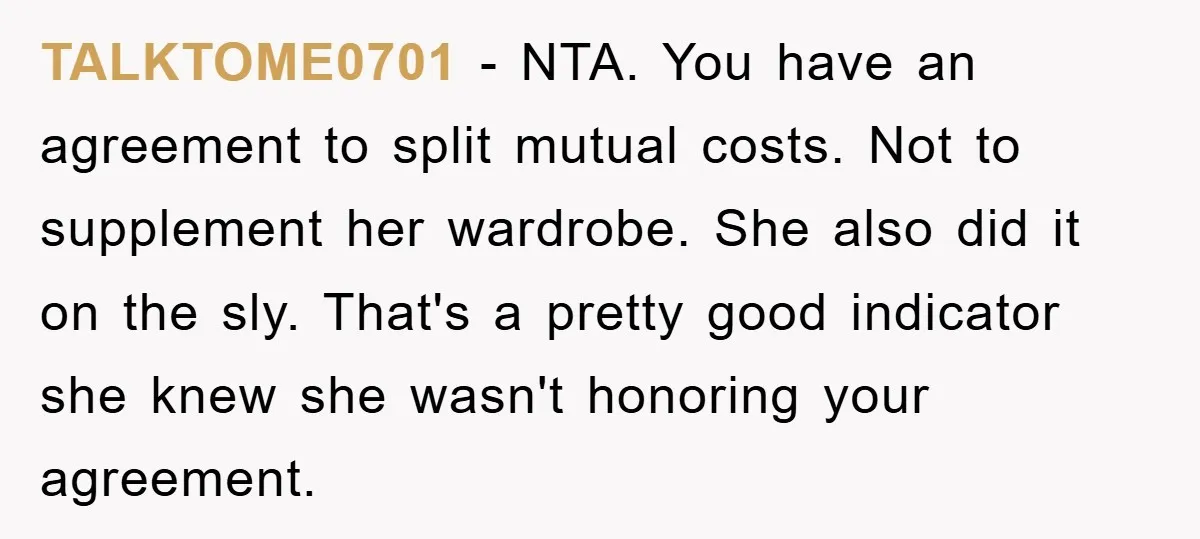 TALKTOME0701 − NTA. You have an agreement to split mutual costs. Not to supplement her wardrobe. She also did it on the sly. That's a pretty good indicator she knew...