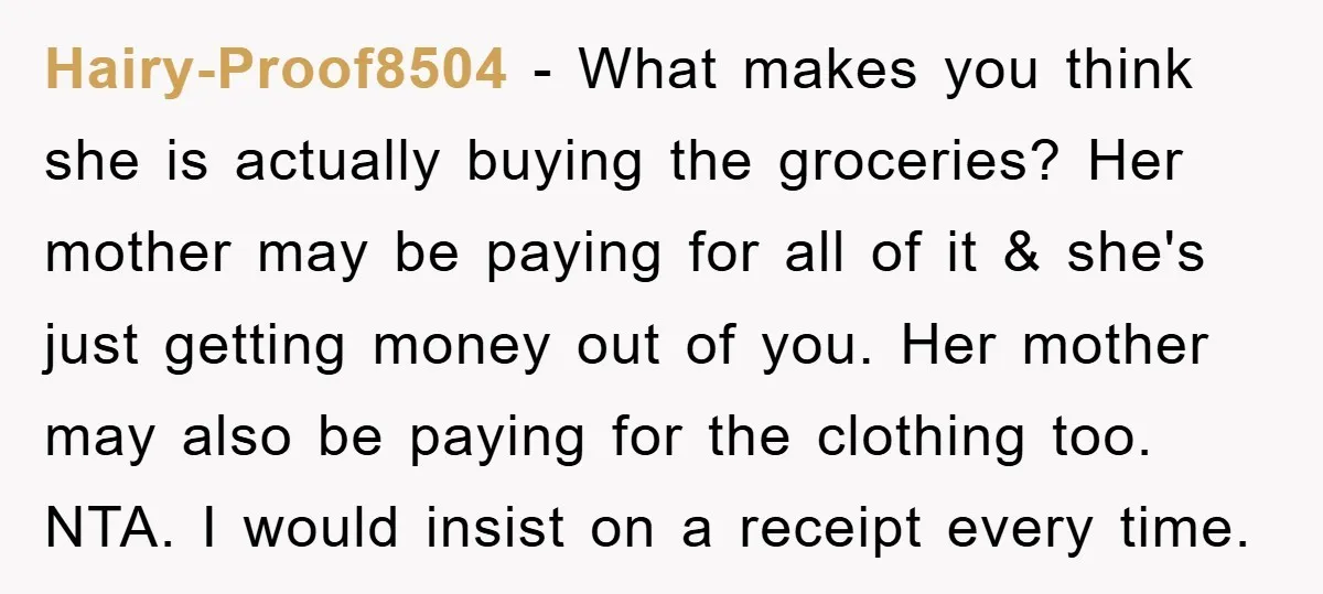 Hairy-Proof8504 − What makes you think she is actually buying the groceries? Her mother may be paying for all of it & she's just getting money out of you. Her...