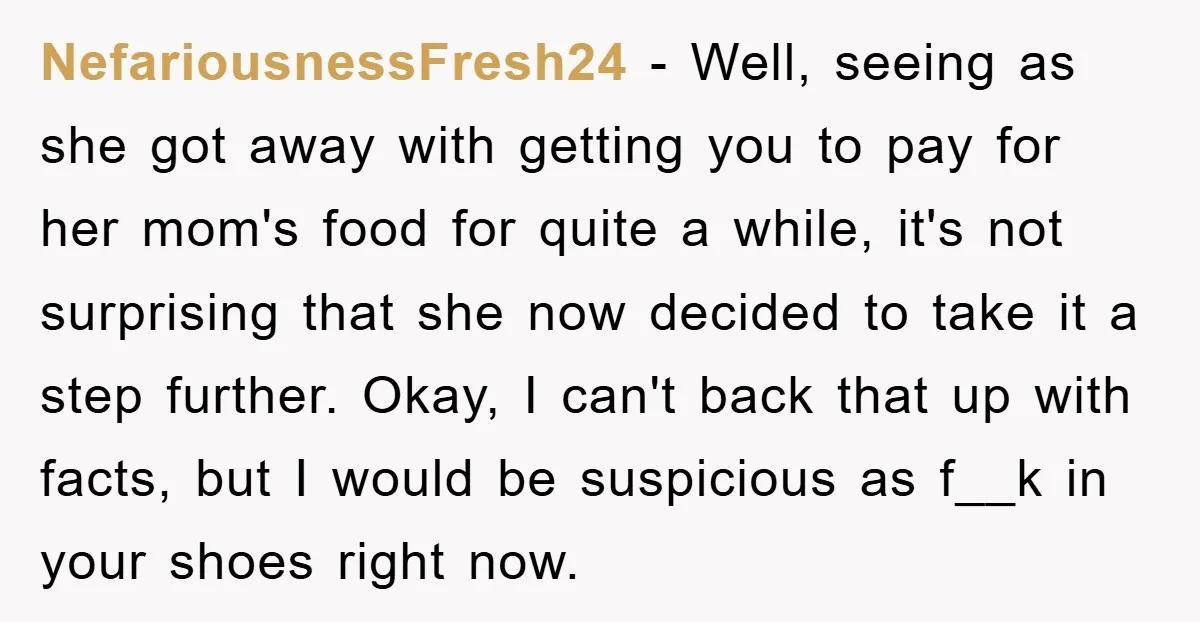 NefariousnessFresh24 − Well, seeing as she got away with getting you to pay for her mom's food for quite a while, it's not surprising that she now decided to take...