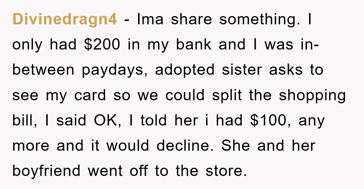 Divinedragn4 − Ima share something. I only had $200 in my bank and I was in-between paydays, adopted sister asks to see my card so we could split the shopping...