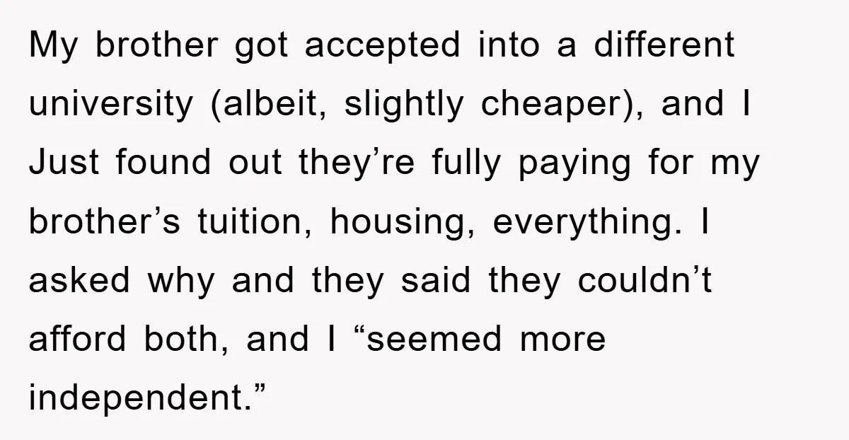 My brother got accepted into a different university (albeit, slightly cheaper), and I Just found out they’re fully paying for my brother’s tuition, housing, everything. I asked why and they...