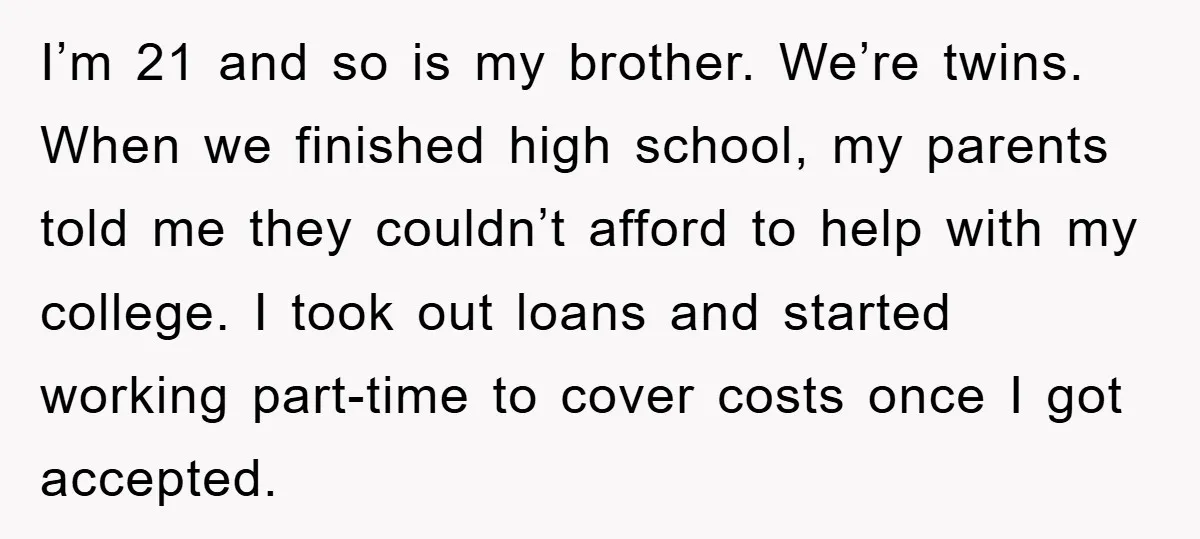I’m 21 and so is my brother. We’re twins. When we finished high school, my parents told me they couldn’t afford to help with my college. I took out loans...