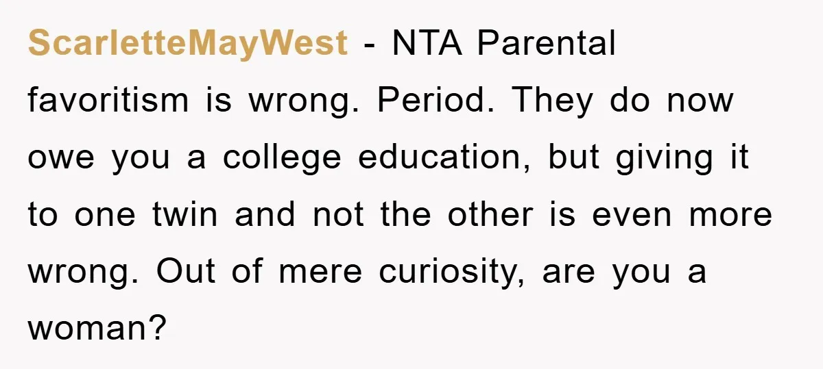 ScarletteMayWest − NTA Parental favoritism is wrong. Period. They do now owe you a college education, but giving it to one twin and not the other is even more wrong....