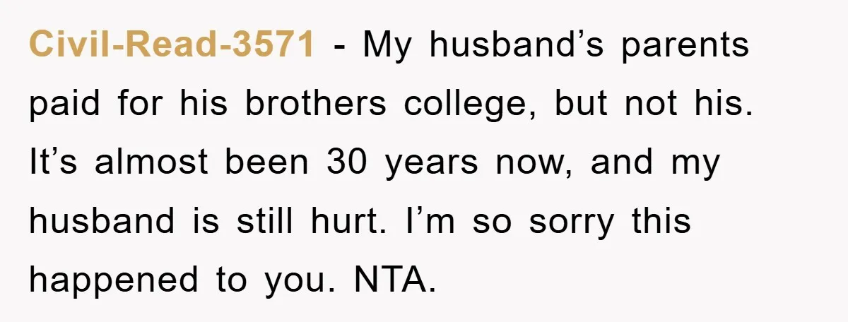 Civil-Read-3571 − My husband’s parents paid for his brothers college, but not his. It’s almost been 30 years now, and my husband is still hurt. I’m so sorry this happened...