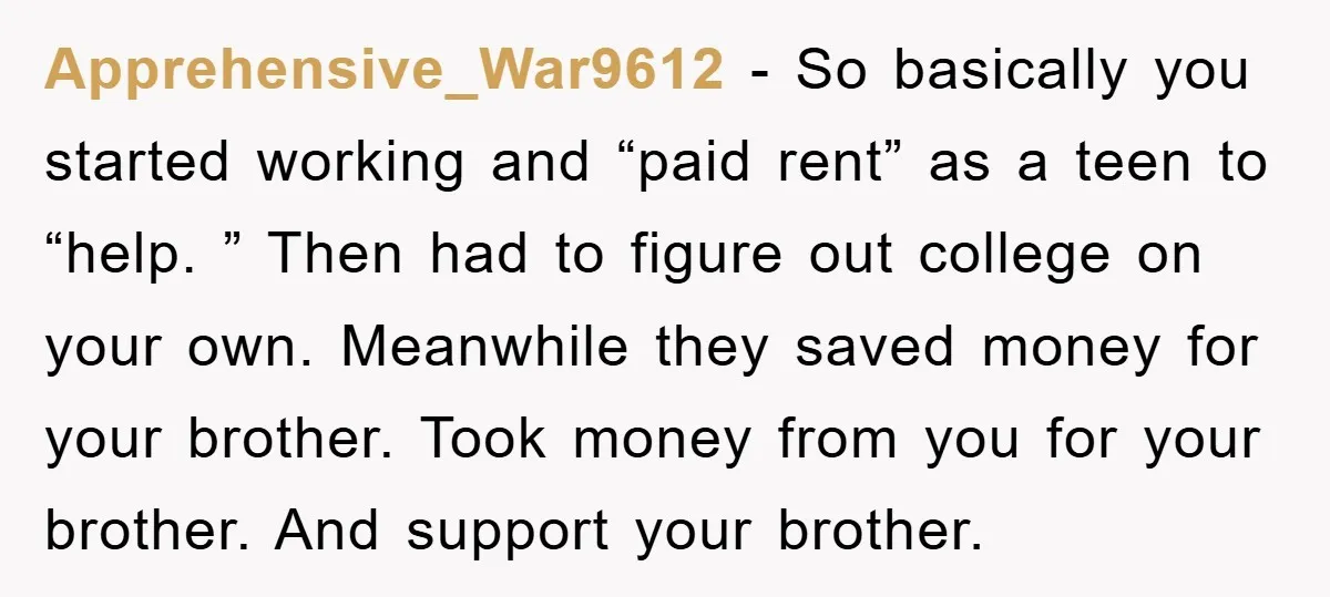 Apprehensive_War9612 − So basically you started working and “paid rent” as a teen to “help. ” Then had to figure out college on your own. Meanwhile they saved money for...
