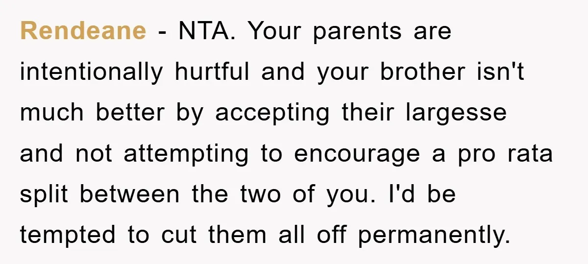Rendeane − NTA. Your parents are intentionally hurtful and your brother isn't much better by accepting their largesse and not attempting to encourage a pro rata split between the two...