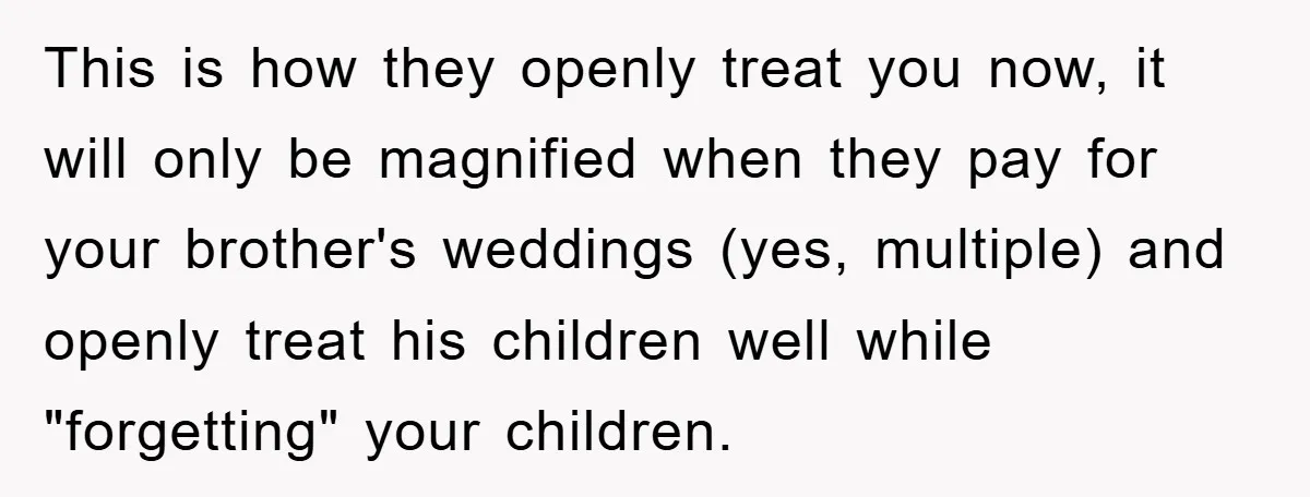 This is how they openly treat you now, it will only be magnified when they pay for your brother's weddings (yes, multiple) and openly treat his children well while "forgetting"...