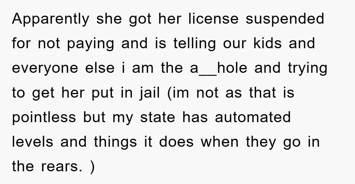 Apparently she got her license suspended for not paying and is telling our kids and everyone else i am the a__hole and trying to get her put in jail (im...
