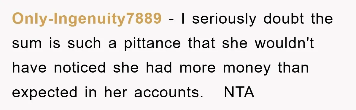 Only-Ingenuity7889 − I seriously doubt the sum is such a pittance that she wouldn't have noticed she had more money than expected in her accounts. NTA
