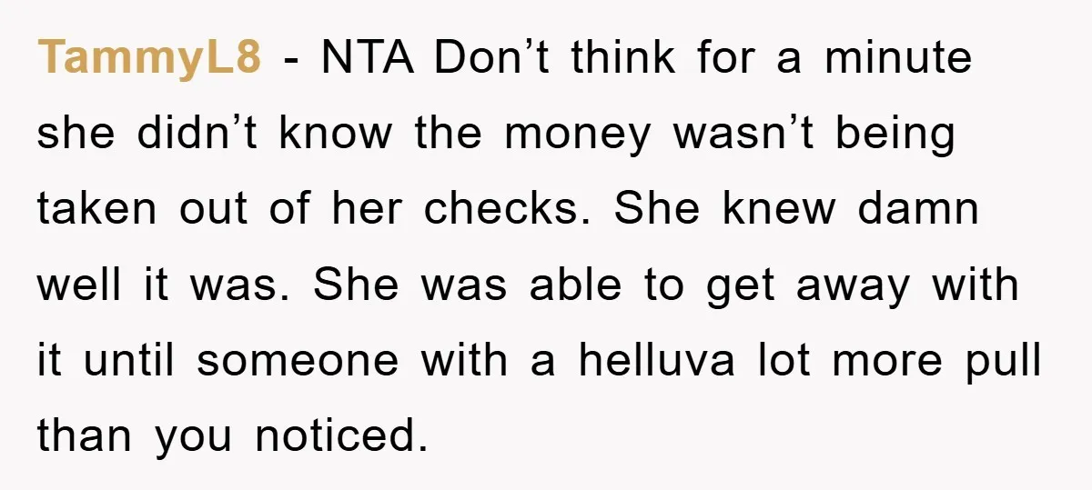 TammyL8 − NTA Don’t think for a minute she didn’t know the money wasn’t being taken out of her checks. She knew damn well it was. She was able to...