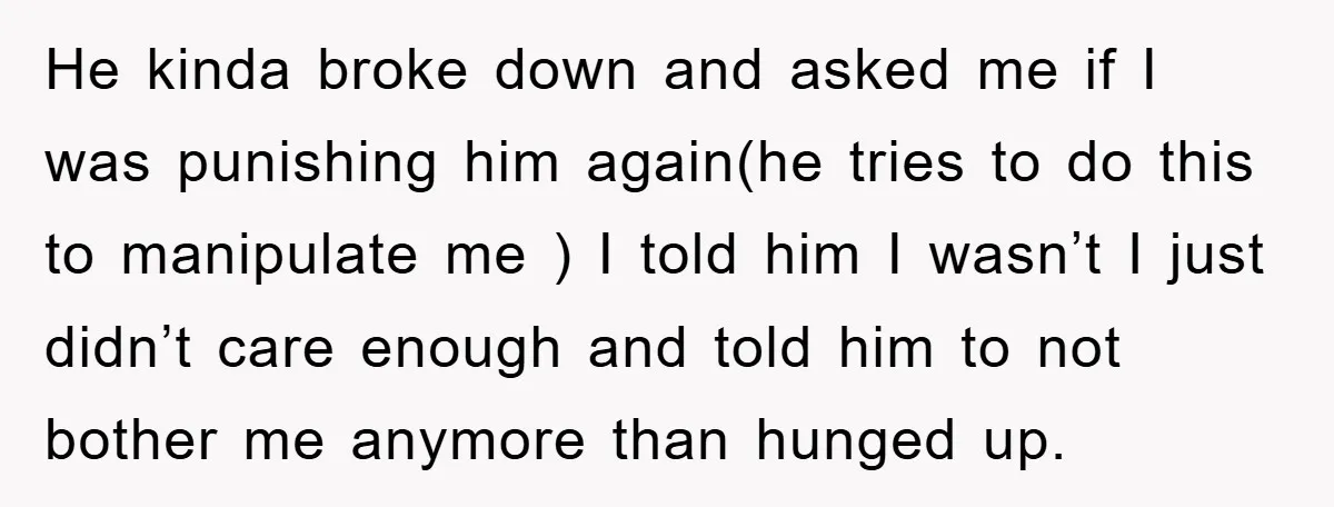 He kinda broke down and asked me if I was punishing him again(he tries to do this to manipulate me ) I told him I wasn’t I just didn’t care...