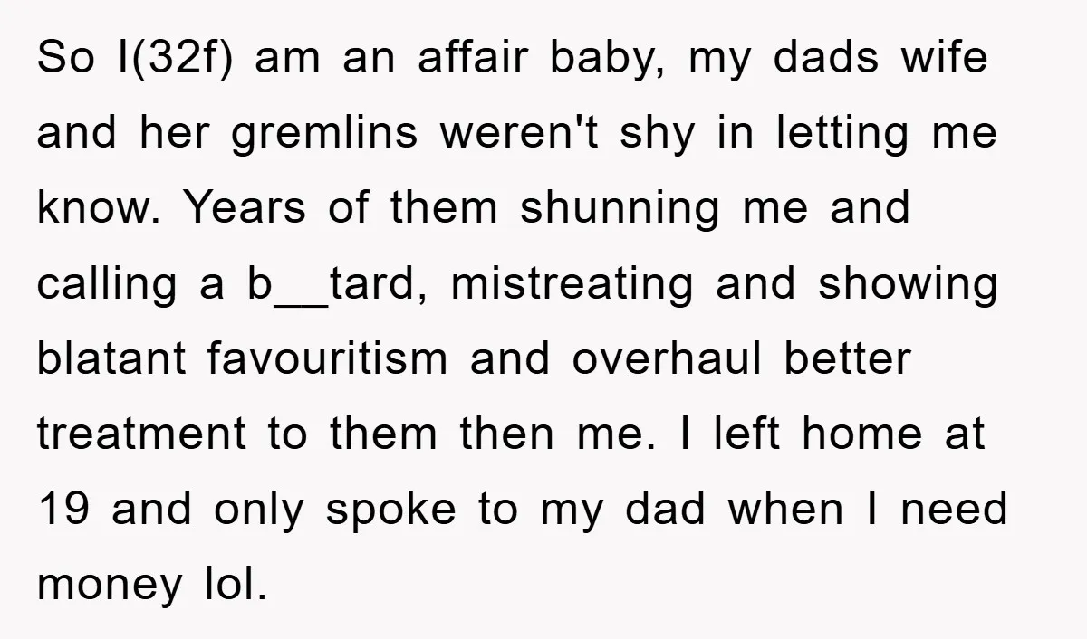 So I(32f) am an affair baby, my dads wife and her gremlins weren't shy in letting me know. Years of them shunning me and calling a b__tard, mistreating and showing...