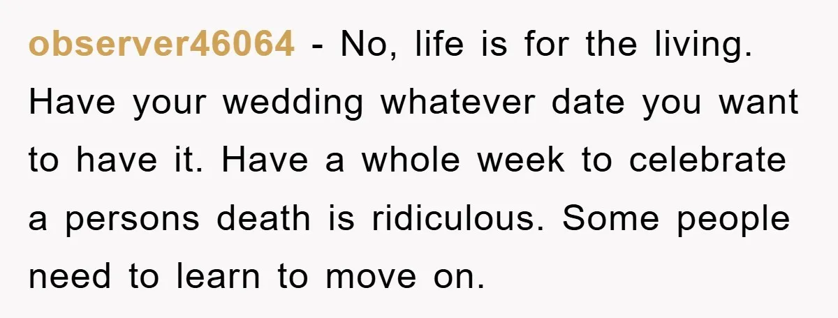 observer46064 − No, life is for the living. Have your wedding whatever date you want to have it. Have a whole week to celebrate a persons death is ridiculous. Some...