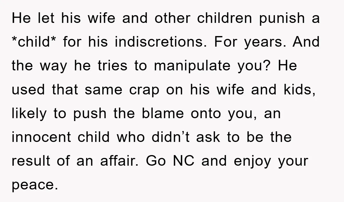 He let his wife and other children punish a *child* for his indiscretions. For years. And the way he tries to manipulate you? He used that same crap on his...