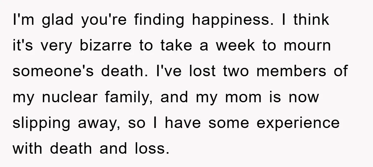 I'm glad you're finding happiness. I think it's very bizarre to take a week to mourn someone's death. I've lost two members of my nuclear family, and my mom is...