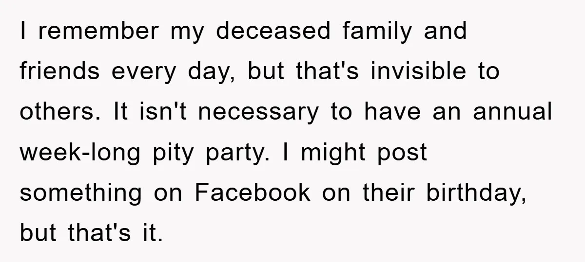 I remember my deceased family and friends every day, but that's invisible to others. It isn't necessary to have an annual week-long pity party. I might post something on Facebook...