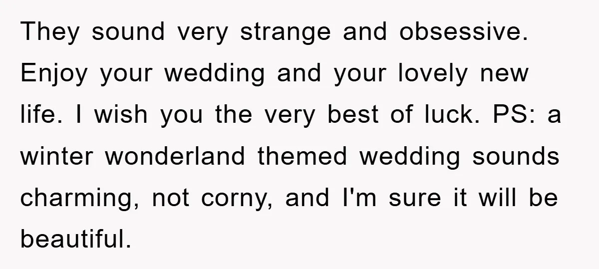 They sound very strange and obsessive. Enjoy your wedding and your lovely new life. I wish you the very best of luck. PS: a winter wonderland themed wedding sounds charming,...