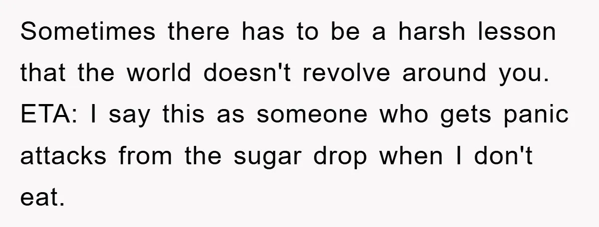 Sometimes there has to be a harsh lesson that the world doesn't revolve around you. ETA: I say this as someone who gets panic attacks from the sugar drop when...