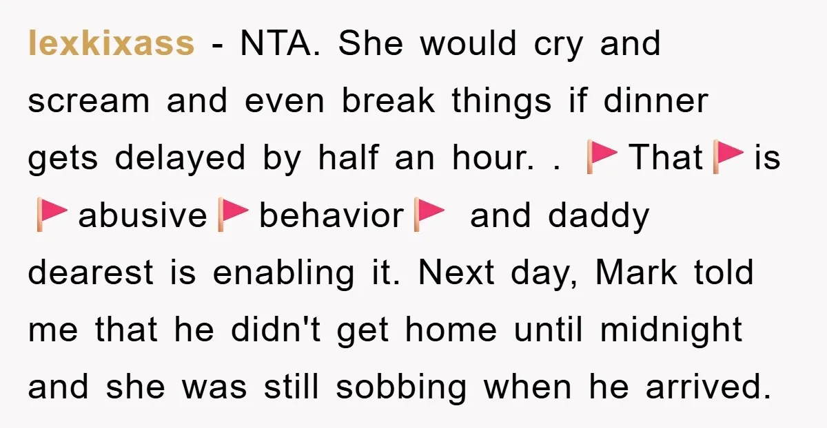 lexkixass − NTA. She would cry and scream and even break things if dinner gets delayed by half an hour. . 🚩That🚩is🚩abusive🚩behavior🚩 and daddy dearest is enabling it. Next day,...