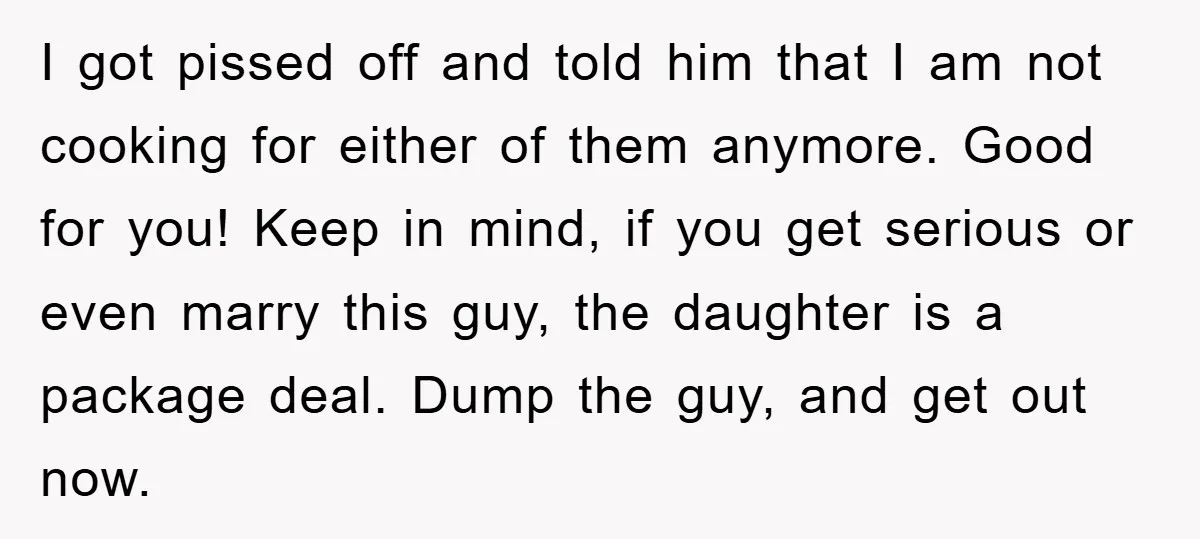 I got pissed off and told him that I am not cooking for either of them anymore. Good for you! Keep in mind, if you get serious or even marry...